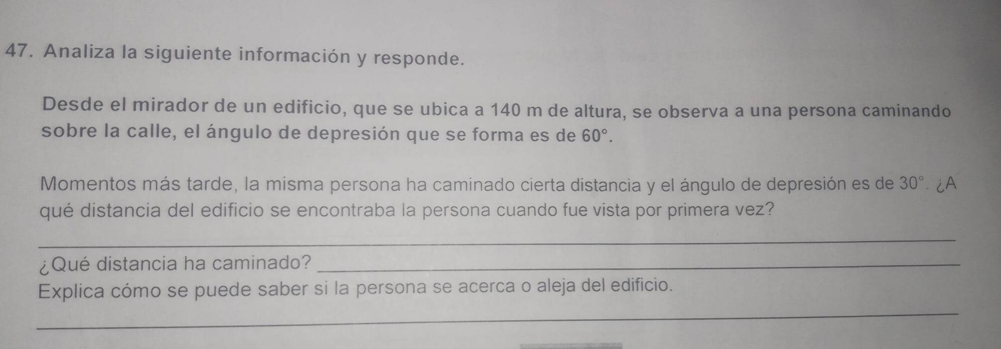 Analiza la siguiente información y responde. 
Desde el mirador de un edificio, que se ubica a 140 m de altura, se observa a una persona caminando 
sobre la calle, el ángulo de depresión que se forma es de 60°. 
Momentos más tarde, la misma persona ha caminado cierta distancia y el ángulo de depresión es de 30° ∴¿A 
qué distancia del edificio se encontraba la persona cuando fue vista por primera vez? 
_ 
¿Qué distancia ha caminado?_ 
_ 
Explica cómo se puede saber si la persona se acerca o aleja del edificio.