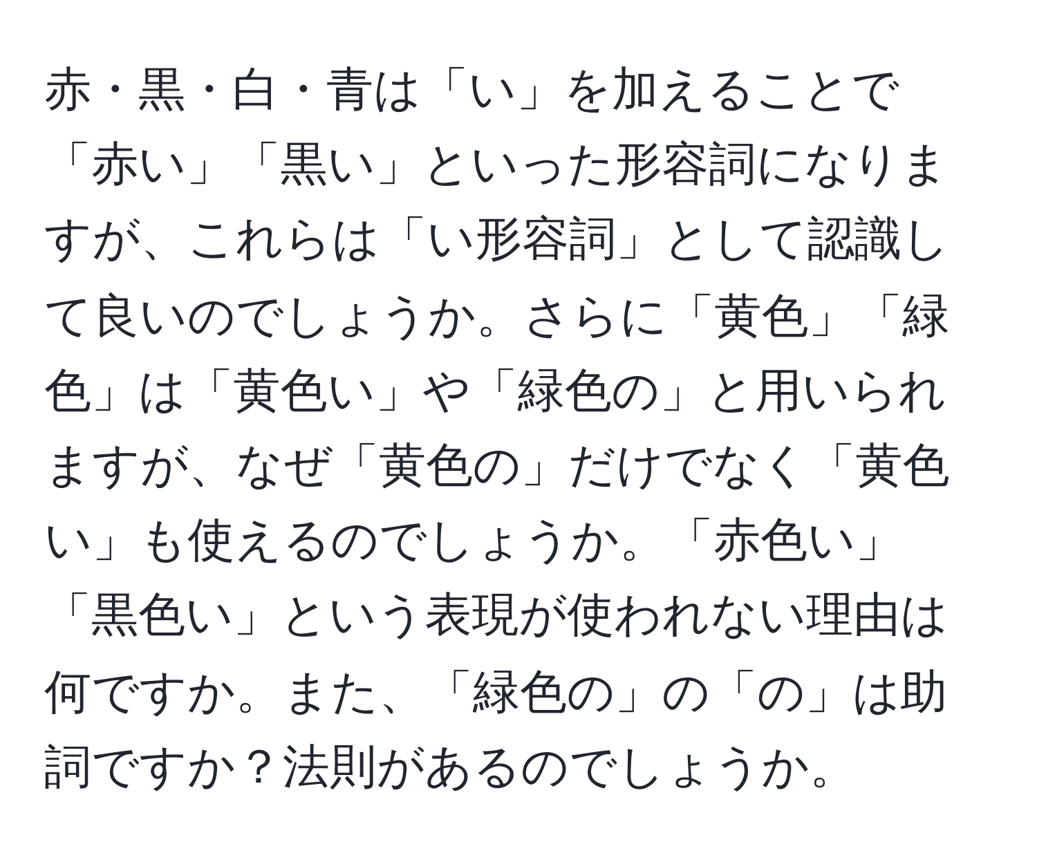 赤・黒・白・青は「い」を加えることで「赤い」「黒い」といった形容詞になりますが、これらは「い形容詞」として認識して良いのでしょうか。さらに「黄色」「緑色」は「黄色い」や「緑色の」と用いられますが、なぜ「黄色の」だけでなく「黄色い」も使えるのでしょうか。「赤色い」「黒色い」という表現が使われない理由は何ですか。また、「緑色の」の「の」は助詞ですか？法則があるのでしょうか。