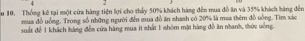 4 
2 
3
10
u 10. Thống kê tại một cửa hàng tiện lợi cho thấy 50% khách hàng đến mua đồ ăn và 35% khách hàng đến 
mua đồ uống. Trong số những người đến mua đồ ăn nhanh có 20% là mua thêm đồ uống. Tìm xác 
suất để 1 khách hàng đến cửa hàng mua ít nhất 1 nhóm mặt hàng đồ ăn nhanh, thức uống.