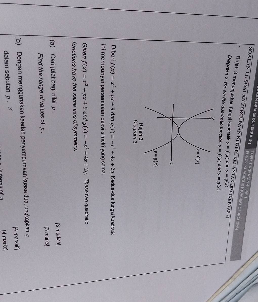 TOPIK TINGKATAN 4: BAB 2
DLán SPM 2024 terpıliH) FUNGSI KUADRATIK (QUADRATIC FUNCTIONS)
SOALAN 11: SOALAN PERCUBAAN NEGERI KELANTAN 2024 (KERTAS 2)
Rajah 3 menunjukkan fungsi kuadratik y=f(x) dan y=g(x).
Diagram 3 shows the quadratic function y=f(x) and y=g(x).
Diagram 3
Diberi f(x)=x^2+px+9 dan g(x)=-x^2+4x+2q. Kedua-dua fungsi kuadratik
ini mempunyai persamaaan paksi simetri yang sama.
Given f(x)=x^2+px+9 and g(x)=-x^2+4x+2q. These two quadratic
functions have the same axis of symmetry.
(a) Cari julat bagi nilai p . [3 markah]
[3 marks]
Find the range of values of p .
(b) Dengan menggunakan kaedah penyempurnaan kuasa dua, ungkapkan φ
[4 markah]
dalam sebutan p .
[4 marks]