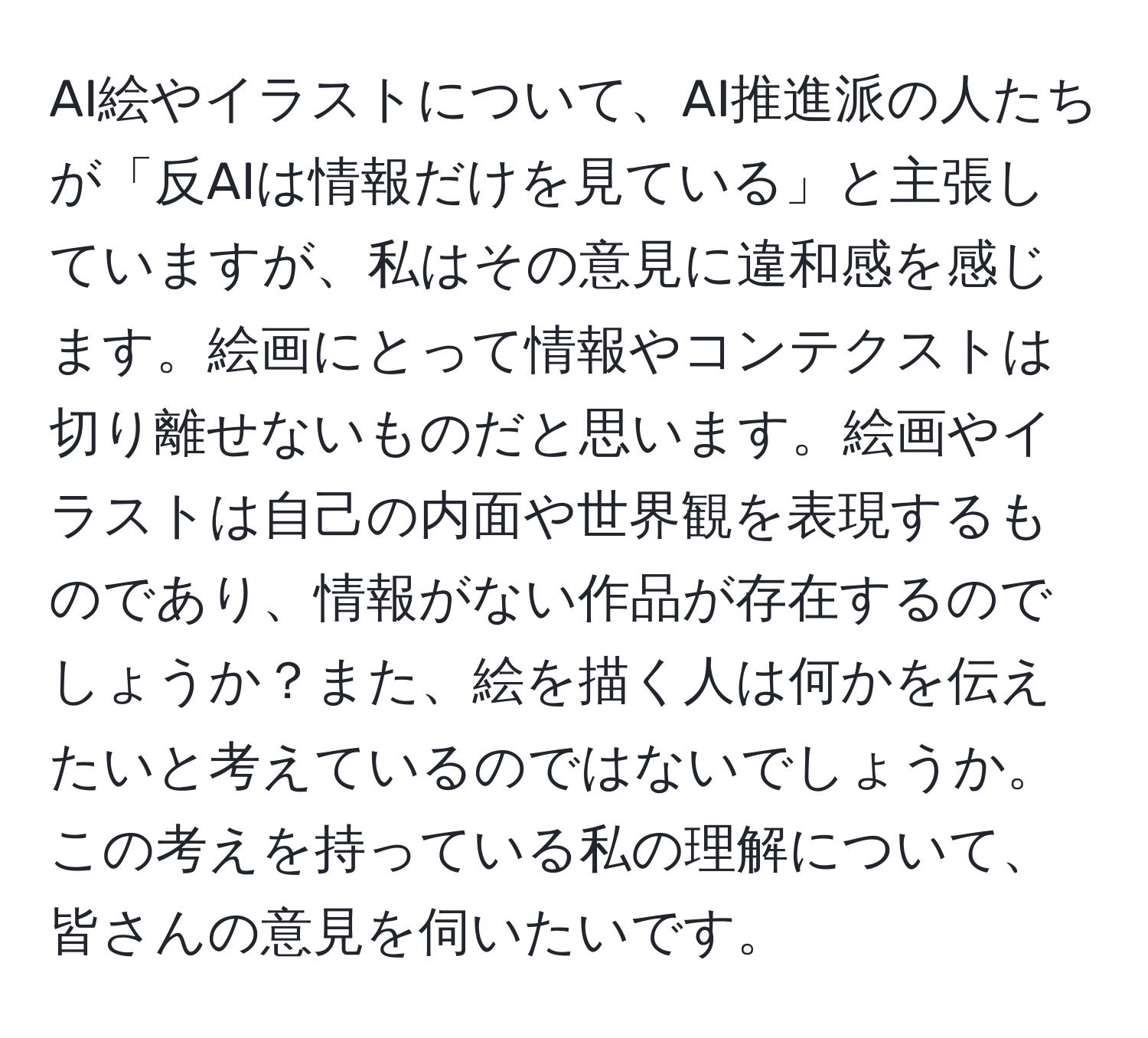 AI絵やイラストについて、AI推進派の人たちが「反AIは情報だけを見ている」と主張していますが、私はその意見に違和感を感じます。絵画にとって情報やコンテクストは切り離せないものだと思います。絵画やイラストは自己の内面や世界観を表現するものであり、情報がない作品が存在するのでしょうか？また、絵を描く人は何かを伝えたいと考えているのではないでしょうか。この考えを持っている私の理解について、皆さんの意見を伺いたいです。