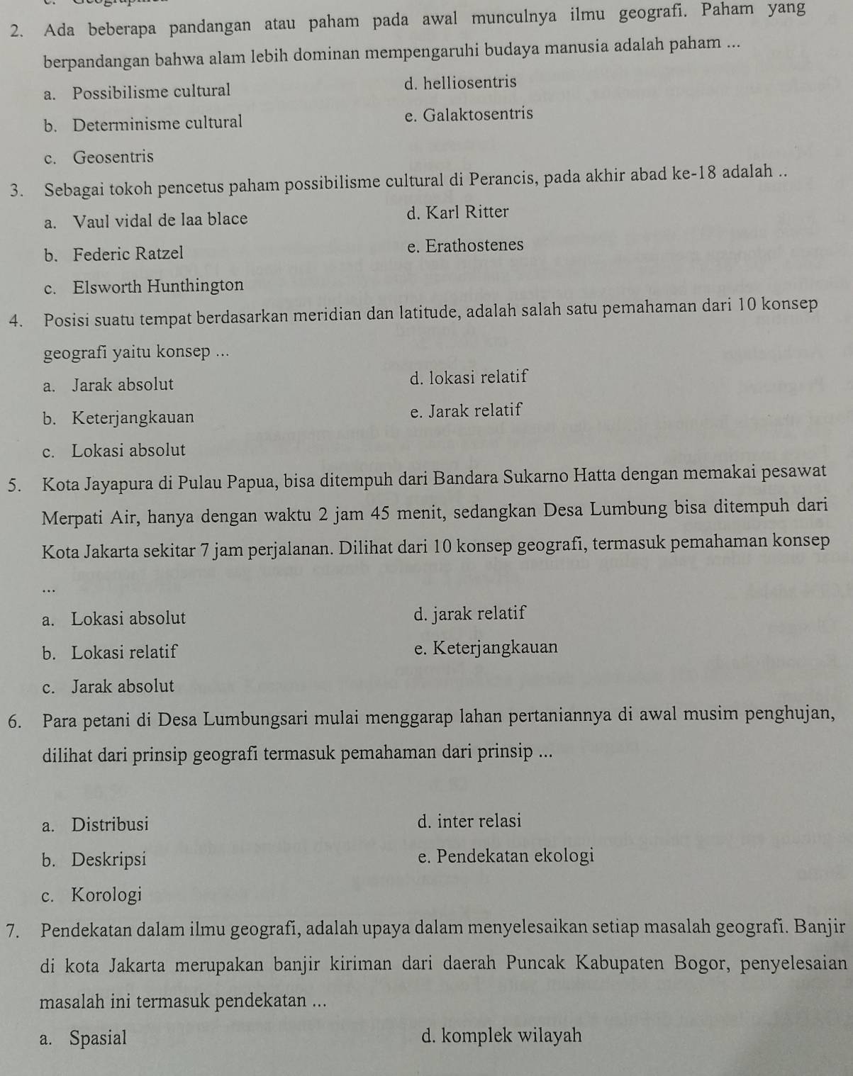 Ada beberapa pandangan atau paham pada awal munculnya ilmu geografi. Paham yang
berpandangan bahwa alam lebih dominan mempengaruhi budaya manusia adalah paham ...
a. Possibilisme cultural d. helliosentris
b. Determinisme cultural e. Galaktosentris
c. Geosentris
3. Sebagai tokoh pencetus paham possibilisme cultural di Perancis, pada akhir abad ke-18 adalah ..
a. Vaul vidal de laa blace d. Karl Ritter
b. Federic Ratzel e. Erathostenes
c. Elsworth Hunthington
4. Posisi suatu tempat berdasarkan meridian dan latitude, adalah salah satu pemahaman dari 10 konsep
geografi yaitu konsep ...
a. Jarak absolut d. lokasi relatif
b. Keterjangkauan e. Jarak relatif
c. Lokasi absolut
5. Kota Jayapura di Pulau Papua, bisa ditempuh dari Bandara Sukarno Hatta dengan memakai pesawat
Merpati Air, hanya dengan waktu 2 jam 45 menit, sedangkan Desa Lumbung bisa ditempuh dari
Kota Jakarta sekitar 7 jam perjalanan. Dilihat dari 10 konsep geografi, termasuk pemahaman konsep
.
a. Lokasi absolut d. jarak relatif
b. Lokasi relatif e. Keterjangkauan
c. Jarak absolut
6. Para petani di Desa Lumbungsari mulai menggarap lahan pertaniannya di awal musim penghujan,
dilihat dari prinsip geografi termasuk pemahaman dari prinsip ...
a. Distribusi d. inter relasi
b. Deskripsi e. Pendekatan ekologi
c. Korologi
7. Pendekatan dalam ilmu geografi, adalah upaya dalam menyelesaikan setiap masalah geografi. Banjir
di kota Jakarta merupakan banjir kiriman dari daerah Puncak Kabupaten Bogor, penyelesaian
masalah ini termasuk pendekatan ...
a. Spasial d. komplek wilayah