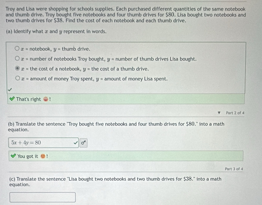 Troy and Lisa were shopping for schools supplies. Each purchased different quantities of the same notebook
and thumb drive. Troy bought five notebooks and four thumb drives for $80. Lisa bought two notebooks and
two thumb drives for $38. Find the cost of each notebook and each thumb drive.
(a) Identify what x and y represent in words.
x= notebook, y= thumb drive.
x= number of notebooks Troy bought, y= number of thumb drives Lisa bought.
x= the cost of a notebook, y= the cost of a thumb drive.
x= amount of money Troy spent, y= amount of money Lisa spent.
That's right !
Part 2 of 4
(b) Translate the sentence "Troy bought five notebooks and four thumb drives for $80." into a math
equation.
5x+4y=80
sigma^4
You got it
Part 3 of 4
(c) Translate the sentence "Lisa bought two notebooks and two thumb drives for $38." into a math
equation.