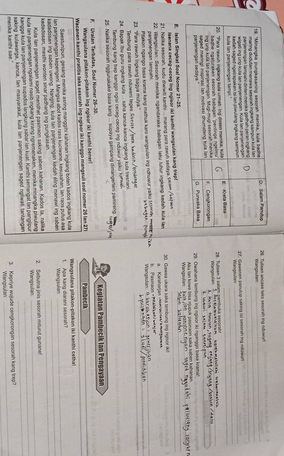 Tulisen ancase teks sesorah ing nduwur!
_
Wangsulan:_
27. Gawenen panutup saking isi sesorah ing nduwur!
Wangsulan_
_
28. Tulisen 3 salam pambuka sesorah!
Wangsulan:  Wa    t   g h   w  ba r k    _
__
29. Owahana tembung ing ngisor iki nganggo basa krama!
_
Aku Ian kowe bisa njupuk pasinaon saka saben kahanan.
_
Wangsulan:
E. Isian Singkat Soal Nomer 21-25.
Isenana ceceg-ceceg ing ngisor iki kanthi wangsulan kang trep!_
21. Nalika sesorah, kudu diwiwiti kanthi ... marang para rawuh sedaya. ≤αιαт /ςαρーη
22. Wangsulan: Sesorah menika ngandarake babagan laku luhur ingkang kedah kula lan 30. Gawea ukara saka tembung ing ngisor iki
panjenengan lampahi. a. Karaharjan Kemiskl kangaman
Pitakon ngango basa krama kang mathuk karo wangsulan ing ndhuwur yaiku sorah ment e m   e Wangsulan: b. Pasinaon ×Pddkan/b
a
23. “Para rawuh ingkang bagya mulya.”
Tembung para rawuh nduweni teges .Guests /para kadirín /pendengar
_
24. Bapak Ibu guru ingkang kula ... saha kanca-kanca ingkang kula tresnani.
Tembung kang trep kanggo ngisi ceceg-ceceg ing nduwur yaiku he m  
25. Nalika sesorah nggunakake basa kang ... supaya gampang dimangerteni pamireng. 
Kegiatan Pambecik Ian Pengayaan
F. Uraian Terbatas, Soal Nomer 26-30.
Wangsulana pitakon-pitakon ing ngisor iki kanthi bener! Pambecik_
Wacanen kanthi pratitis teks sesorah ing ngisor iki kanggo mangsuli soal nomer 26 lan 27l
Wangsulana pitakon-pitakon iki kanthi cetha!
Saestunipun, gesang menika asring manggihi kahanan ingkang boten kados ingkang kula
Ian panjenengan kepengeni. Mangsa abot kados rasa kuciwane, kesusahan, lan raos putus asa 1. Apa kang diarani sesorah?
kadadosan ing saben uwong. Nanging, kula Ian panjenengan kedah éling menawi ing saben Wangsulan:__
kedadosan, mesthi wonten sinar padhang ing pungkasan
Kula Ian panjenengan saget mendhet pasinaon saking saben kahanan. Kados ta, nalika
2. Sebutna jinis sesorah miturut gunane!
kula Ian panjenengan ngalami nasib ingkang kirang ngremenaken, menika minangka piwulang Wangsulan_
kangge kula Ian panjenengan supados langkung sabar lan kuat. Kanthi semangat lan panglipur_
saking kulawarga, kanca, Ian masyarakat, kula lan panjenengan saged ngliwati tantangan_
menika kanthi sae."
_
3. Kepriye wujude cengkorongan sesorah kang trep?
Wangsulan: