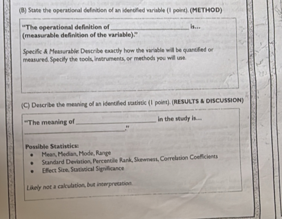 State the operational definition of an identified variable (1 point). (METHOD)
“The operational definition of _is...
(measurable definition of the variable).”
Specific & Measurable: Describe exactly how the variable will be quantified or
measured. Specify the tools, instruments, or methods you will use.
(C) Describe the meaning of an identified statistic (1 point). (RESULTS & DISCUSSION)
‘The meaning of_ in the study is...
_
."
Possible Statistics:
Mean, Median, Mode, Range
Standard Deviation, Percentile Rank, Skewness, Correlation Coefficients
Effect Size, Statistical Significance
Likely not a calculation, but interpretation.