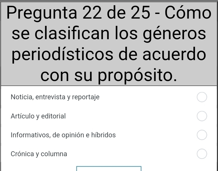 Pregunta 22 de 25 - Cómo
se clasifican los géneros
periodísticos de acuerdo
con su propósito.
Noticia, entrevista y reportaje
Artículo y editorial
Informativos, de opinión e híbridos
Crónica y columna