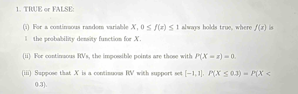 TRUE or FALSE: 
(i) For a continuous random variable X, 0≤ f(x)≤ 1 always holds true, where f(x) is 
I the probability density function for X. 
(ii) For continuous RVs, the impossible points are those with P(X=x)=0. 
(iii) Suppose that X is a continuous RV with support set [-1,1]. P(X≤ 0.3)=P(X
0.3).