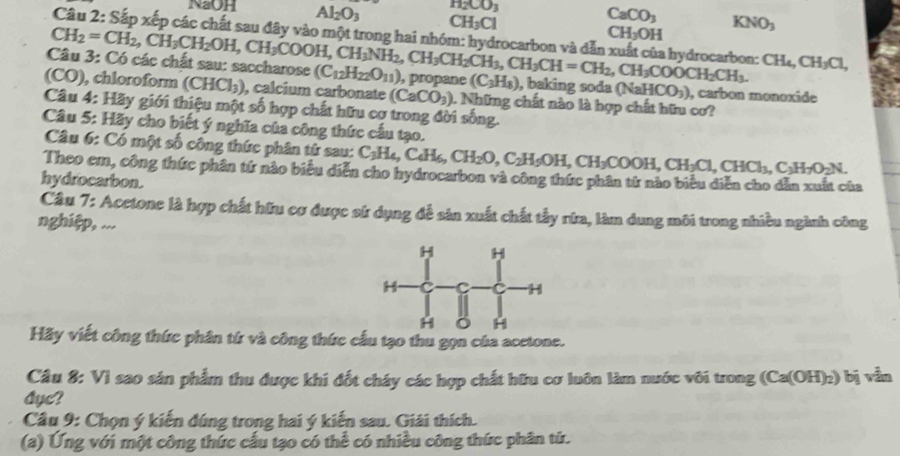 H_2CO_3
CaCO_3
NaOH Al_2O_3 CH_3Cl CH_3OH KNO_3
Câu 2: Sắp xếp các chất sau đây vào một trong hai nhóm: hydrocarbon và dẫn  hydrocarbon: CH_4,CH_3Cl,
Câu 3: Có các chất sau: saccharose CH_2=CH_2,CH_3CH_2OH,CH_3COOH,CH_3NH_2,CH_3CH_2CH_3,CH=CH_2,CH_3COOCH_2CH_3. (C_12H_22O_11) , propane (C_3H_8) , baking soda (NaHCO_3) , carbon monoxide
(CO), chloroform (CHCl_3) , calcium carbonate (CaCO_3) 1. Những chất nào là hợp chất hữu cơ?
Câu 4: Hãy giới thiệu một số hợp chất hữu cơ trong đời sống.
Câu 5: Hãy cho biết ý nghĩa của công thức cầu tạo.
Câu 6: Có một số công thức phân tử sau: C_3H_4,C_4H_6,CH_2O,C_2H_5OH,CH_3COOH,CH_3Cl,CHCl_3,C_2H_7O_2N.
Theo em, công thức phân tứ nào biểu diễn cho hydrocarbon và công thức phân từ nào biểu diễn cho dẫn xuất của
hydrocarbon.
Câu 7: Acetone là hợp chất hữu cơ được sử dụng đễ sản xuất chất tấy rữa, làm dung môi trong nhiều ngành công
nghiệp, ...
Hãy viết công thức phân từ và công thức cấu tạo thu gọn của acetone.
Câu 8: Vì sao sản phẩm thu được khi đốt cháy các hợp chất hữu cơ luôn làm nước vôi trong (Ca(OH)_2) bị vẫn
Ayc?
Câu 9: Chọn ý kiến đúng trong hai ý kiến sau. Giải thích.
(a) Ứng với một công thức cấu tạo có thể có nhiều công thức phân tứ.