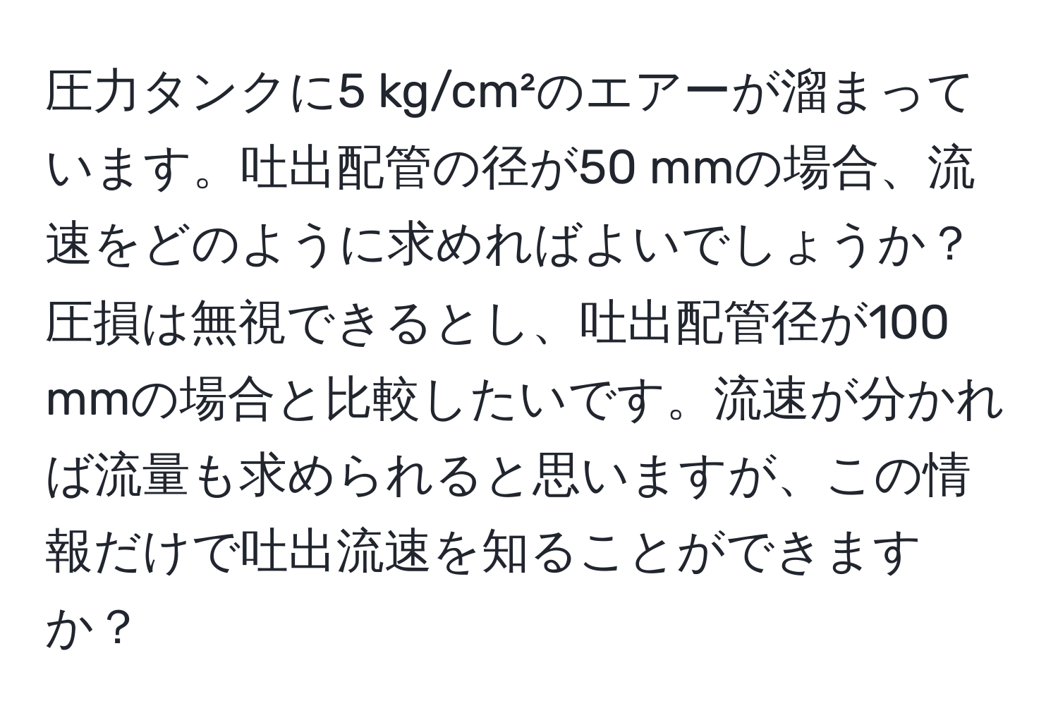 圧力タンクに5 kg/cm²のエアーが溜まっています。吐出配管の径が50 mmの場合、流速をどのように求めればよいでしょうか？圧損は無視できるとし、吐出配管径が100 mmの場合と比較したいです。流速が分かれば流量も求められると思いますが、この情報だけで吐出流速を知ることができますか？