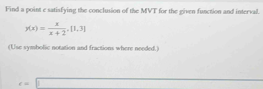 Find a point c satisfying the conclusion of the MVT for the given function and interval.
y(x)= x/x+2 , [1,3]
(Use symbolic notation and fractions where needed.)
c=□