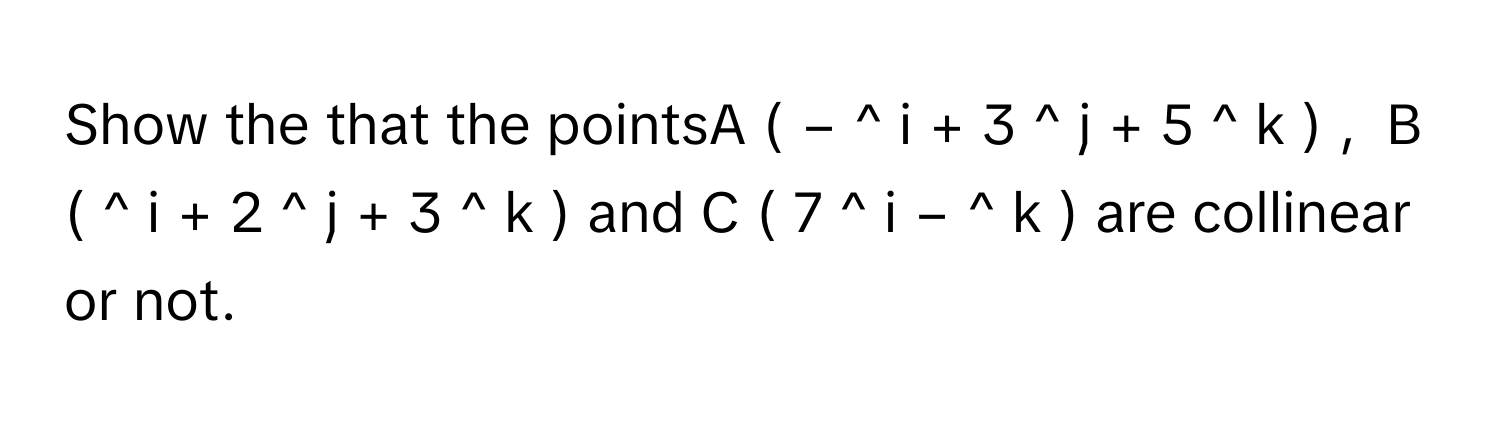 Show the that the pointsA  (  −  ^   i       +  3  ^   j       +  5  ^   k       )  ,      B  (  ^   i       +  2  ^   j       +  3  ^   k       )      and C  (  7  ^   i       −  ^   k       )      are collinear or not.