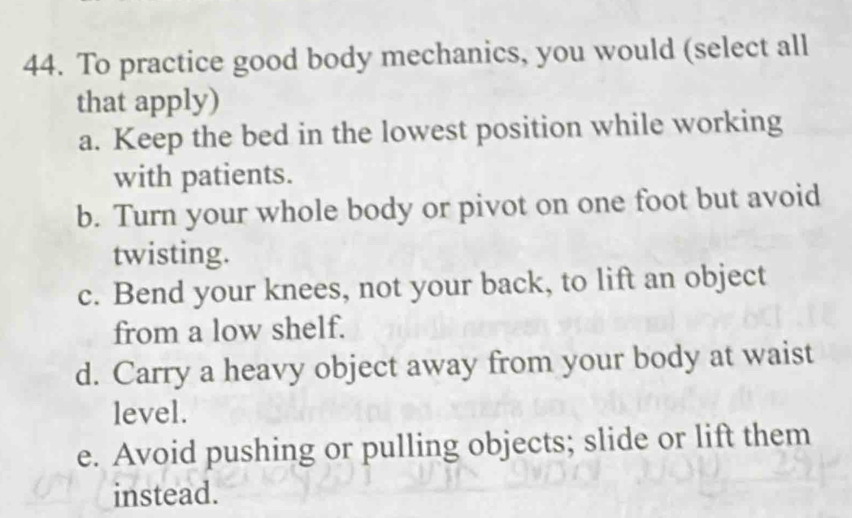 To practice good body mechanics, you would (select all
that apply)
a. Keep the bed in the lowest position while working
with patients.
b. Turn your whole body or pivot on one foot but avoid
twisting.
c. Bend your knees, not your back, to lift an object
from a low shelf.
d. Carry a heavy object away from your body at waist
level.
e. Avoid pushing or pulling objects; slide or lift them
instead.