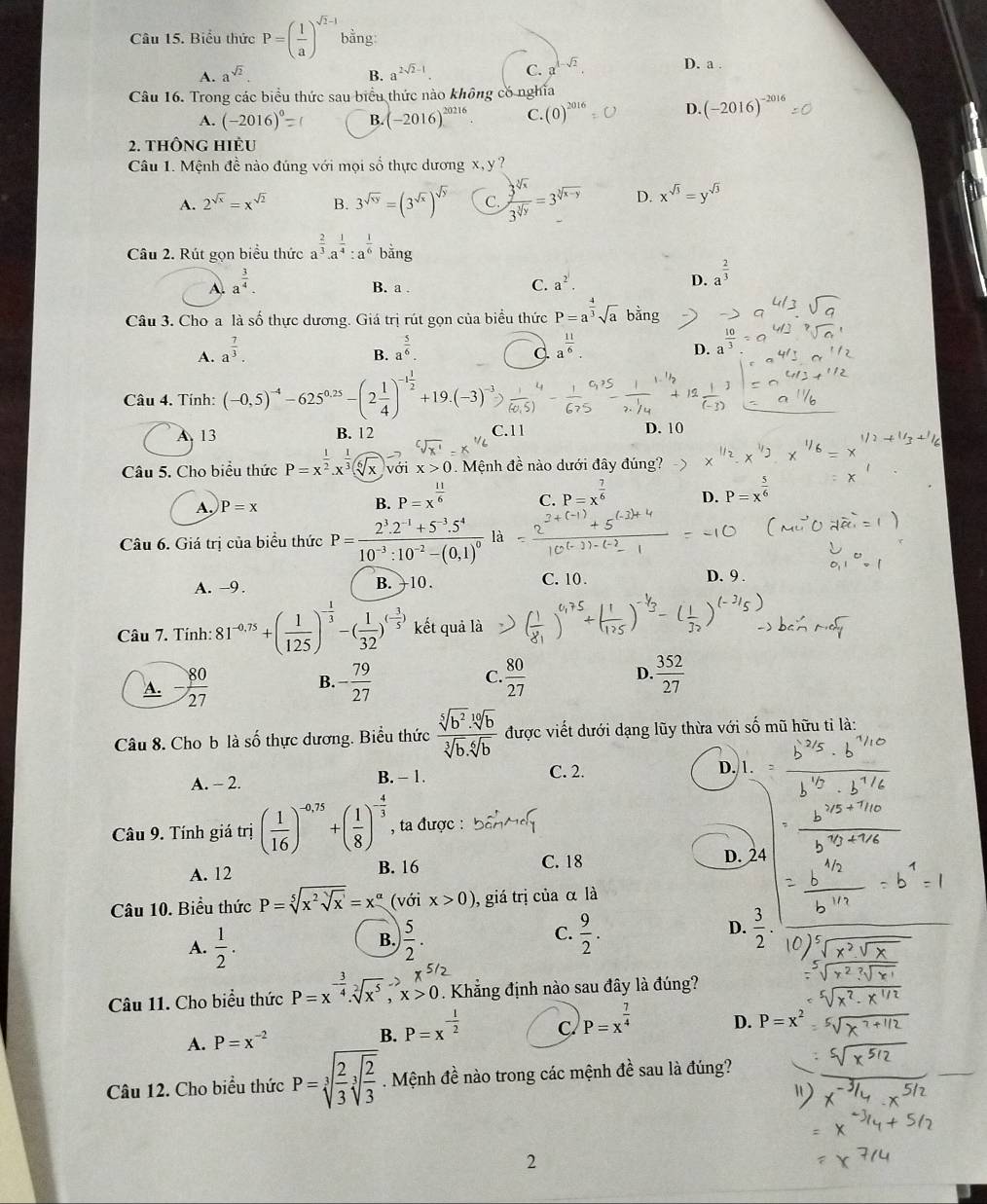 Biểu thức P=( 1/a )^sqrt(2)-1 bằng
A. a^(sqrt(2)). B. a^(2sqrt(2)-1) C. a^(1-sqrt(2)). D. a .
Câu 16. Trong các biểu thức sau biểu thức nào không có nghĩa
A. (-2016)^0= B. (-2016)^20216 C. (0)^2016 D. (-2016)^-2016
2. thÔng HiÈu
Câu 1. Mệnh đề nào đúng với mọi số thực dương x, y ?
A. 2^(sqrt(x))=x^(sqrt(2)) B. 3^(sqrt(xy))=(3^(sqrt(x)))^sqrt(y) C.  3^(sqrt[3](x))/3^(sqrt[3](y)) =3^(sqrt[3](x-y)) D. x^(sqrt(3))=y^(sqrt(3))
Câu 2. Rút gọn biểu thức a^(frac 2)3.a^(frac 1)4:a^(frac 1)6 bǎng
A. a^(frac 3)4.
B. a .
C. a^2. D. a^(frac 2)3
Câu 3. Cho a là số thực dương. Giá trị rút gọn của biểu thức P=a^(frac 4)3sqrt(a)b^(frac 1)2ng
A. a^(frac 7)3. a^(frac 5)6
B.
C a^(frac 11)6
D. a
Câu 4. Tinh: (-0,5)^-4-625^(0.25)-(2 1/4 )^-1 1/2 +19.(-3)^.
A. 13 B. 12 C.11 D. 10
Câu 5. Cho biểu thức P=x^(frac 1)2.x^(frac 1)3 với x>0. Mệnh đề nào dưới đây đúng?
D. P=x^(frac 5)6
A. P=x
B. P=x^(frac 11)6
C. P=x^(frac 7)6
Câu 6. Giá trị của biểu thức P=frac 2^3.2^(-1)+5^(-3).5^410^(-3):10^(-2)-(0.1)^0 là
A. -9 . B. +10. C. 10 . D. 9 .
Câu 7. Tính: 81^(-0.75)+( 1/125 )^- 1/3 -( 1/32 )^(- 3/5 ) kết quả là
A. - 80/27  B. - 79/27   80/27  D.  352/27 
C.
Câu 8. Cho b là số thực dương. Biểu thức  (sqrt[5](b^2).sqrt[10](b))/sqrt[3](b).sqrt[6](b)  được viết dưới dạng lũy thừa với số mũ hữu tỉ là:
A. - 2 B. - 1. C. 2. D.
Câu 9. Tính giá trị ( 1/16 )^-0,75+( 1/8 )^- 4/3  , ta được :
A. 12 B. 16 C. 18 D. 24
Câu 10. Biểu thức P=sqrt[5](x^2sqrt x)=x^(alpha) (với x>0) 0, giá trị của α là
A.  1/2 .  5/2 . C.  9/2 . D.  3/2 .
B.
Câu 11. Cho biểu thức P=x^(-frac 3)4.sqrt[2](x^5),x>0.. Khẳng định nào sau đây là đúng?
A. P=x^(-2) P=x^(-frac 1)2 C. P=x^(frac 7)4 D. P=x^2
B.
Câu 12. Cho biểu thức P=sqrt[3](frac 2)3sqrt[3](frac 2)3. Mệnh đề nào trong các mệnh đề sau là đúng?
2