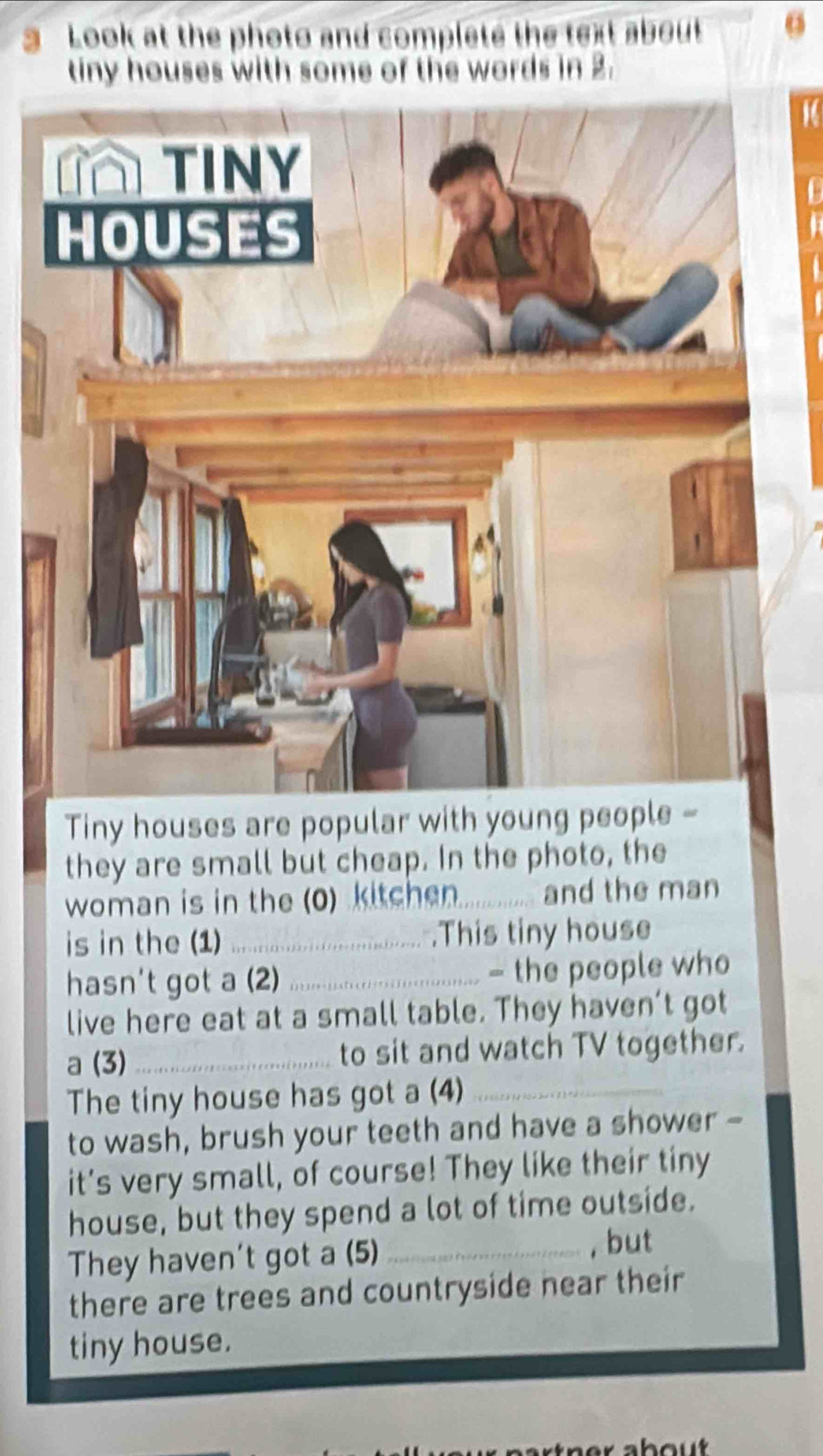 Look at the photo and complete the text about o 
tiny houses with some of the words in 2. 
Tiny houses are popular with young people - 
they are small but cheap. In the photo, the 
woman is in the (0) kitchen_ and the man 
is in the (1) _.This tiny house 
hasn't got a (2) _- the people who 
live here eat at a small table. They haven’t got 
a (3)_ to sit and watch TV together. 
The tiny house has got a (4)_ 
to wash, brush your teeth and have a shower - 
it's very small, of course! They like their tiny 
house, but they spend a lot of time outside. 
They haven't got a (5) _, but 
there are trees and countryside near their 
tiny house.