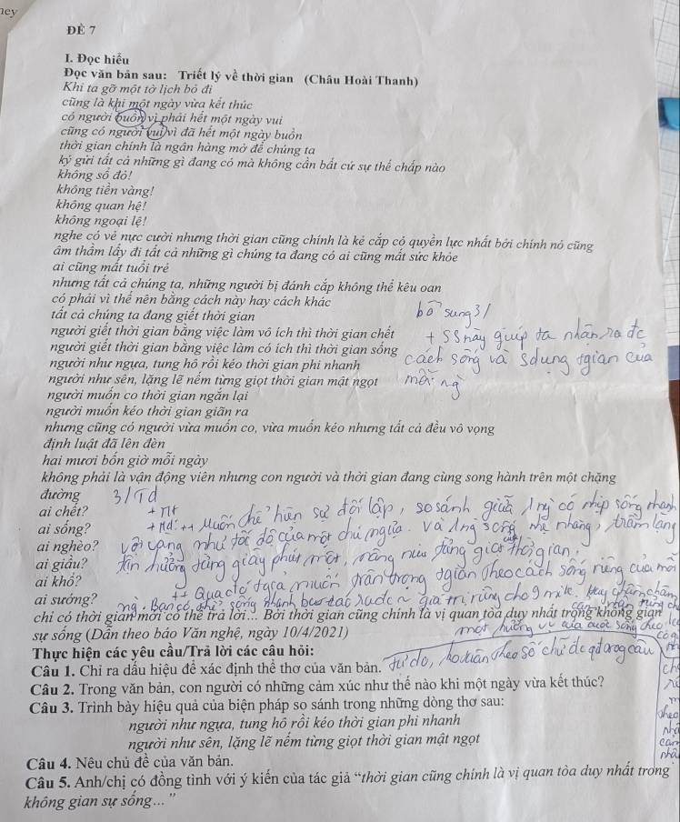 ey
ĐÈ 7
I. Đọc hiểu
Đọc văn bản sau: Triết lý về thời gian (Châu Hoài Thanh)
Khi ta gỡ một tờ lịch bỏ đi
cũng là khi một ngày vừa kết thúc
có người buồn vị phải hết một ngày vui
cũng có người vui vì đã hết một ngày buồn
thời gian chính là ngân hàng mở để chúng ta
ký gửi tất cả những gì đang có mà không cần bất cứ sự thể chấp nào
không sổ đỏ!
không tiền vàng!
không quan hệ!
không ngoại lệ!
nghe có vẻ nực cười nhưng thời gian cũng chính là kẻ cắp có quyền lực nhất bởi chính nó cũng
âm thầm lấy đi tất cả những gì chúng ta đang có ai cũng mắt sức khỏe
ai cũng mất tuổi trẻ
nhưng tất cả chúng ta, những người bị đánh cắp không thể kêu oan
có phải vì thể nên bằng cách này hay cách khác
tất cả chúng ta đang giết thời gian
người giết thời gian bằng việc làm vô ích thì thời gian chết
người giết thời gian bằng việc làm có ích thì thời gian sống
người như ngựa, tung hồ rồi kéo thời gian phi nhanh
người như sên, lặng lẽ nểm từng giọt thời gian mật ngọt
người muồn co thời gian ngắn lại
người muồn kéo thời gian giãn ra
nhưng cũng có người vừa muốn co, vừa muồn kéo nhưng tất cả
định luật đã lên đèn
hai mươi bốn giờ mỗi ngày
không phải là vận động viên nhưng con người và thời gian đang cùng song hành trên một chặng
đường
ai chết?
ai sống?
ai nghèo?
ai giầu?
ai khổ?
ai sưởng?
chi có thời gián mời có thể trả lời... Bởi thời gian cũng chính là vị quan tòa duy nhất tỉ
sự sống (Dẫn theo báo Văn nghệ, ngày 10/4/2021)
Thực hiện các yêu cầu/Trả lời các câu hỏi:
Câu 1. Chỉ ra dầu hiệu đề xác định thể thơ của văn bản.
Câu 2. Trong văn bản, con người có những cảm xúc như thế nào khi một ngày vừa kết thúc?
Câu 3. Trình bày hiệu quả của biện pháp so sánh trong những dòng thơ sau:
người như ngựa, tung hồ rồi kéo thời gian phi nhanh
người như sên, lặng lẽ nếm từng giọt thời gian mật ngọt
Câu 4. Nêu chủ đề của văn bản.
Câu 5. Anh/chị có đồng tình với ý kiến của tác giả “thời gian cũng chính là vị quan tòa duy nhất trong
không gian sự sống...''