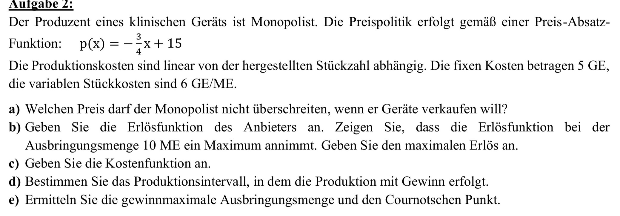 Aufgabe 2: 
Der Produzent eines klinischen Geräts ist Monopolist. Die Preispolitik erfolgt gemäß einer Preis-Absatz- 
Funktion: p(x)=- 3/4 x+15
Die Produktionskosten sind linear von der hergestellten Stückzahl abhängig. Die fixen Kosten betragen 5 GE, 
die variablen Stückkosten sind 6 GE/ME. 
a) Welchen Preis darf der Monopolist nicht überschreiten, wenn er Geräte verkaufen will? 
b) Geben Sie die Erlösfunktion des Anbieters an. Zeigen Sie, dass die Erlösfunktion bei der 
Ausbringungsmenge 10 ME ein Maximum annimmt. Geben Sie den maximalen Erlös an. 
c) Geben Sie die Kostenfunktion an. 
d) Bestimmen Sie das Produktionsintervall, in dem die Produktion mit Gewinn erfolgt. 
e) Ermitteln Sie die gewinnmaximale Ausbringungsmenge und den Cournotschen Punkt.