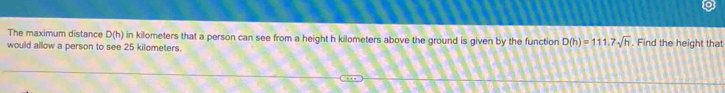 The maximum distance D(h) in kilometers that a person can see from a height h kilometers above the ground is given by the function D(h)=111.7sqrt(h) Find the height that 
would allow a person to see 25 kilometers.