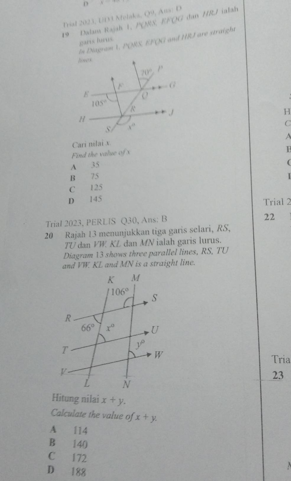 y
Trial 2023, UD3 Melaka, O^0 Ans; D
19 Dalam Rajah 1. / PORS,EFOG dan HRJ ialah
In Diagram V, PORS, kheks and HRI are straight
garis lurus.
H
C
A
Cari nilai x.
Find the value of 
1B
A 35
(
B 75 |
C 125
D 145
Trial 2
Trial 2023, PERLIS Q30, Ans: B
22
20 Rajah 13 menunjukkan tiga garis selari, RS,
TU dan VW KL dan MN ialah garis lurus.
Diagram 13 shows three parallel lines, RS, TU
and VW. KL and MN is a straight line.
Tria
23
Hitung nilai x+y.
Calculate the value of x+y.
A 114
B 140
C 172
D 188