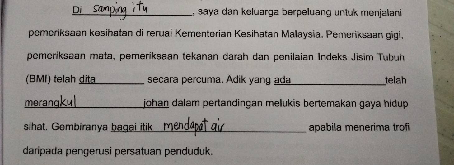 saya dan keluarga berpeluang untuk menjalani 
pemeriksaan kesihatan di reruai Kementerian Kesihatan Malaysia. Pemeriksaan gigi, 
pemeriksaan mata, pemeriksaan tekanan darah dan penilaian Indeks Jisim Tubuh 
(BMI) telah dita secara percuma. Adik yang ada_ telah 
meran johan dalam pertandingan melukis bertemakan gaya hidup . 
sihat. Gembiranya bagai itik apabila menerima trofi 
daripada pengerusi persatuan penduduk.