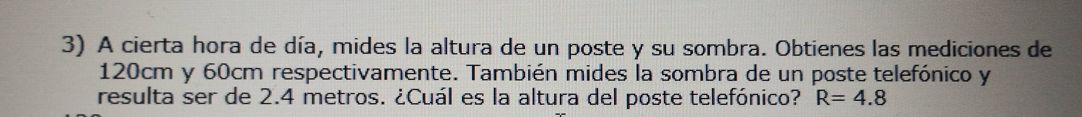 A cierta hora de día, mides la altura de un poste y su sombra. Obtienes las mediciones de
120cm y 60cm respectivamente. También mides la sombra de un poste telefónico y 
resulta ser de 2.4 metros. ¿Cuál es la altura del poste telefónico? R=4.8