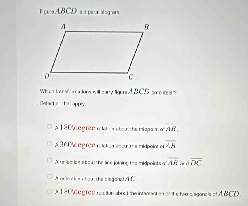 Figure ABCD is a parallelogram.
Which transformations will carry figure ABCD onto itself?
Select all that apply.
A 180degree rotation about the midpoint of overline AB.
A360degree rotation about the midpoint of overline AB.
A reflection about the line joining the midpoints of overline AB and overline DC.
A reflection about the diagonal overline AC.
A 180degree rotation about the intersection of the two diagonals of ABCD.