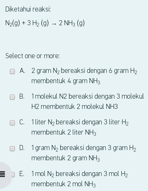 Diketahui reaksi:
N_2(g)+3H_2(g)to 2NH_3(g)
Select one or more:
A. 2 gram N_2 bereaksi dengan 6 gram H_2
membentuk 4 gram NH_3
B. 1molekul N2 bereaksi dengan 3 molekul
H2 membentuk 2 molekul NH3
C. 1 liter N_2 bereaksi dengan 3 liter H_2
membentuk 2 liter NH_3
D. 1 gram N_2 bereaksi dengan 3 gram H_2
membentuk 2 gram NH_3
E. 1 mol N_2 bereaksi dengan 3 mol H_2
membentuk 2 mol NH_3