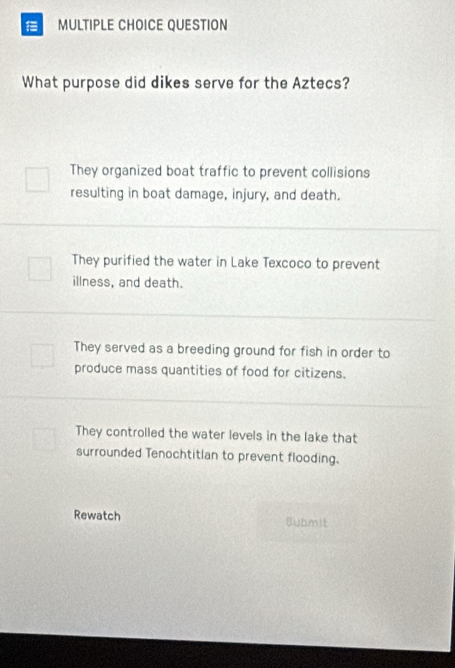 QUESTION
What purpose did dikes serve for the Aztecs?
They organized boat traffic to prevent collisions
resulting in boat damage, injury, and death.
They purified the water in Lake Texcoco to prevent
illness, and death.
They served as a breeding ground for fish in order to
produce mass quantities of food for citizens.
They controlled the water levels in the lake that
surrounded Tenochtitlan to prevent flooding.
Rewatch Submit