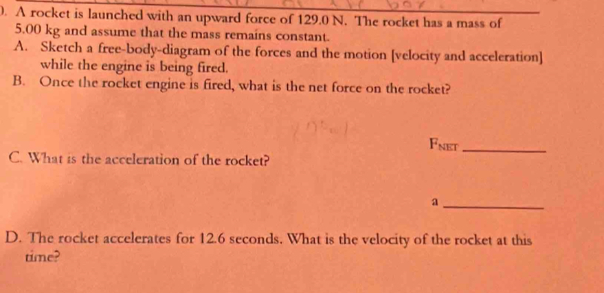 A rocket is launched with an upward force of 129.0 N. The rocket has a mass of
5.00 kg and assume that the mass remains constant. 
A. Sketch a free-body-diagram of the forces and the motion [velocity and acceleration] 
while the engine is being fired. 
B. Once the rocket engine is fired, what is the net force on the rocket? 
Fnet_ 
C. What is the acceleration of the rocket? 
_a 
D. The rocket accelerates for 12.6 seconds. What is the velocity of the rocket at this 
time?