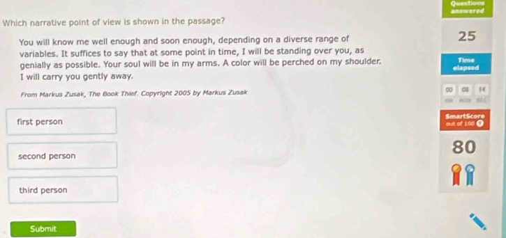 Questions
Which narrative point of view is shown in the passage? answered
You will know me well enough and soon enough, depending on a diverse range of
25
variables. It suffices to say that at some point in time, I will be standing over you, as
genially as possible. Your soul will be in my arms. A color will be perched on my shoulder. Time
I will carry you gently away. elapsed
01 14
From Markus Zusak, The Book Thief. Copyright 2005 by Markus Zusak 0 81
SmartScore
first person out of 198 0
80
second person
third person
Submit