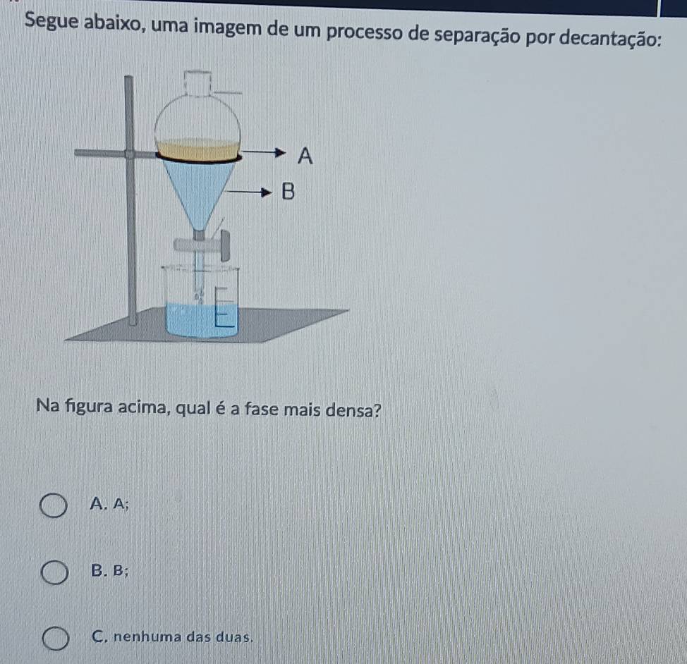 Segue abaixo, uma imagem de um processo de separação por decantação:
Na figura acima, qual é a fase mais densa?
A. A;
B. B;
C. nenhuma das duas.