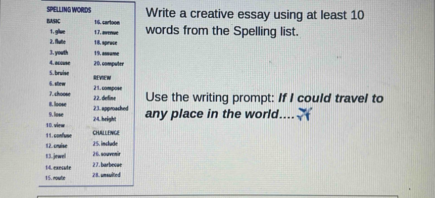 SPELLING WORDS Write a creative essay using at least 10
BASIC 16. cartoon words from the Spelling list. 
1. glue 17. avenue 
2. flute 18. spruce 
3. youth 19. assume 
4. accuse 20. computer 
5. bruise 
REVIEW 
6. stew 21. compose 
7.choose 22. define Use the writing prompt: If I could travel to 
8. loose 23. approached 
9. lose 24. height any place in the world 
10. view 
11. confuse CHALLENGE 
12. cruise 25. include 
13. jewel 26. souvenir 
14. execute 27. barbecue 
15. route 28. unsuited