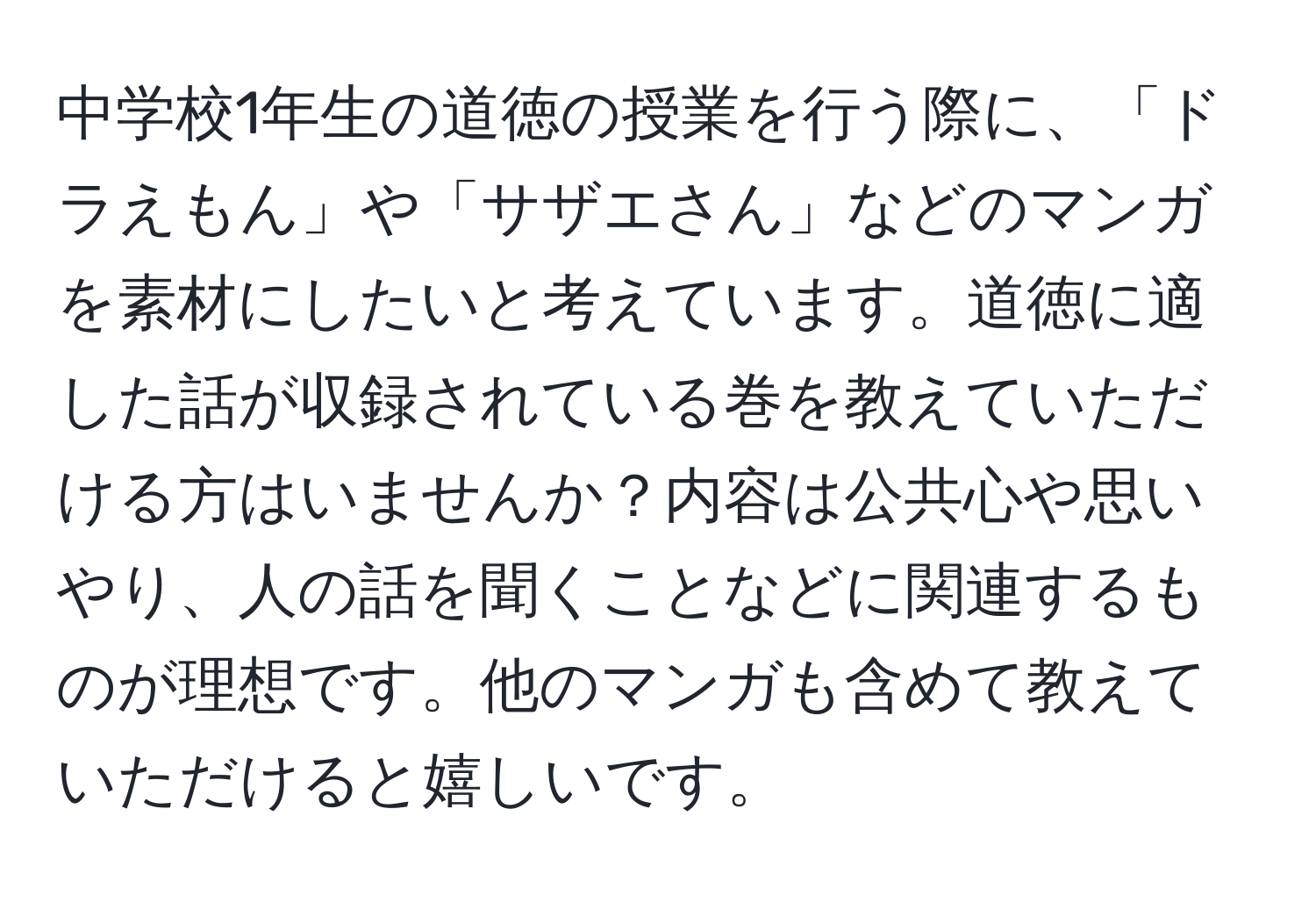 中学校1年生の道徳の授業を行う際に、「ドラえもん」や「サザエさん」などのマンガを素材にしたいと考えています。道徳に適した話が収録されている巻を教えていただける方はいませんか？内容は公共心や思いやり、人の話を聞くことなどに関連するものが理想です。他のマンガも含めて教えていただけると嬉しいです。