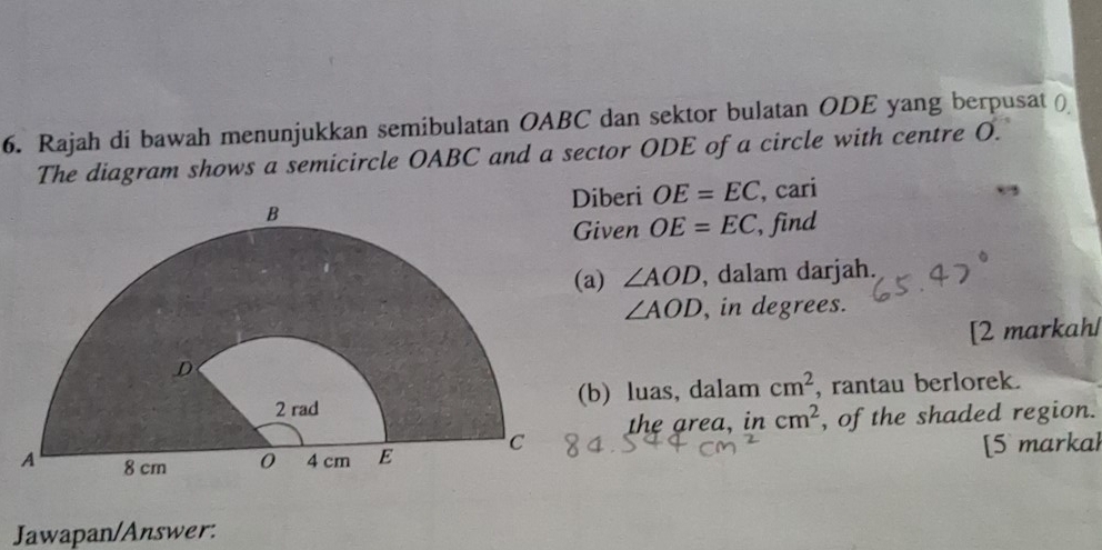 Rajah di bawah menunjukkan semibulatan OABC dan sektor bulatan ODE yang berpusat ( 
The diagram shows a semicircle OABC and a sector ODE of a circle with centre O. 
Diberi OE=EC
, cari 
iven OE=EC , find 
a) ∠ AOD , dalam darjah.
∠ AOD , in degrees. 
[2 markah/ 
b) luas, dalam cm^2 , rantau berlorek. 
the area, in cm^2 , of the shaded region. 
[5 markal 
Jawapan/Answer: