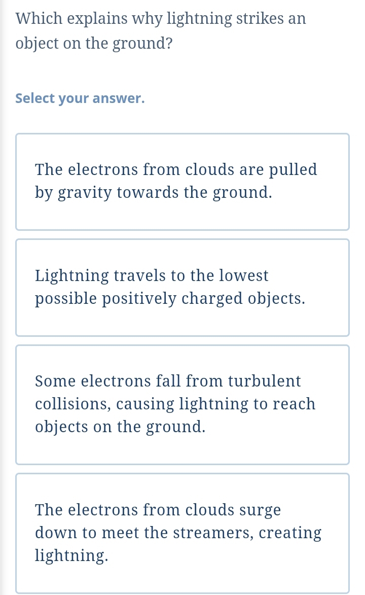 Which explains why lightning strikes an
object on the ground?
Select your answer.
The electrons from clouds are pulled
by gravity towards the ground.
Lightning travels to the lowest
possible positively charged objects.
Some electrons fall from turbulent
collisions, causing lightning to reach
objects on the ground.
The electrons from clouds surge
down to meet the streamers, creating
lightning.