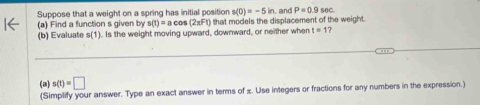 Suppose that a weight on a spring has initial position s(0)=-5in. and P=0.9sec. 
(a) Find a function s given by s(t)=acos (2π Ft) that models the displacement of the weight. 
(b) Evaluate s(1). Is the weight moving upward, downward, or neither when t=1 ? 
(a) s(t)=□
(Simplify your answer. Type an exact answer in terms of π. Use integers or fractions for any numbers in the expression.)