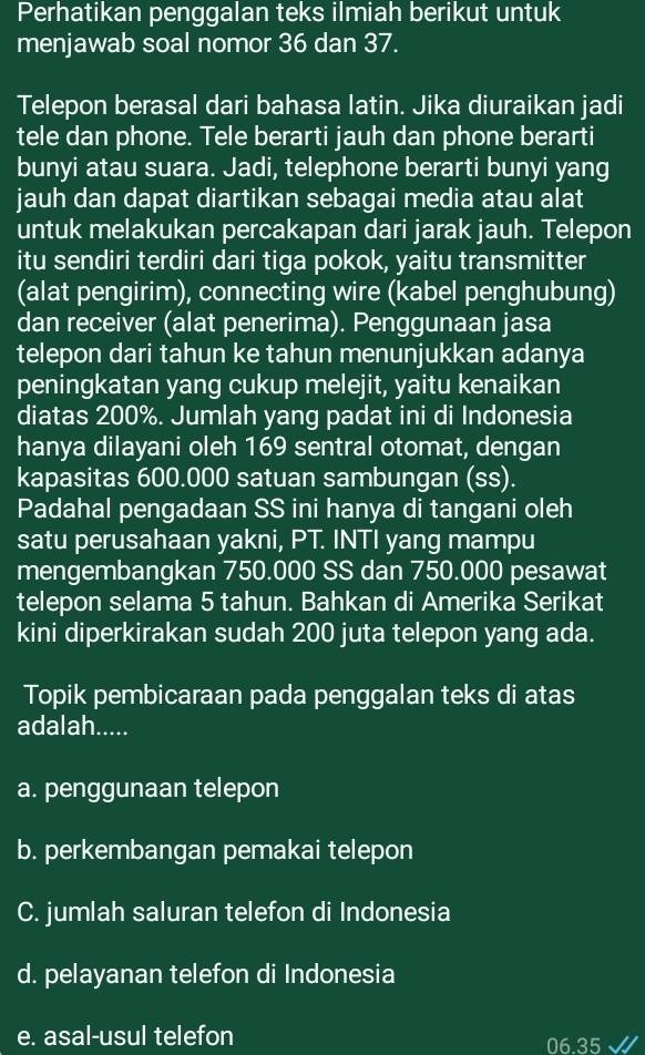 Perhatikan penggalan teks ilmiah berikut untuk
menjawab soal nomor 36 dan 37.
Telepon berasal dari bahasa latin. Jika diuraikan jadi
tele dan phone. Tele berarti jauh dan phone berarti
bunyi atau suara. Jadi, telephone berarti bunyi yang
jauh dan dapat diartikan sebagai media atau alat
untuk melakukan percakapan dari jarak jauh. Telepon
itu sendiri terdiri dari tiga pokok, yaitu transmitter
(alat pengirim), connecting wire (kabel penghubung)
dan receiver (alat penerima). Penggunaan jasa
telepon dari tahun ke tahun menunjukkan adanya
peningkatan yang cukup melejit, yaitu kenaikan
diatas 200%. Jumlah yang padat ini di Indonesia
hanya dilayani oleh 169 sentral otomat, dengan
kapasitas 600.000 satuan sambungan (ss).
Padahal pengadaan SS ini hanya di tangani oleh
satu perusahaan yakni, PT. INTI yang mampu
mengembangkan 750.000 SS dan 750.000 pesawat
telepon selama 5 tahun. Bahkan di Amerika Serikat
kini diperkirakan sudah 200 juta telepon yang ada.
Topik pembicaraan pada penggalan teks di atas
adalah.....
a. penggunaan telepon
b. perkembangan pemakai telepon
C. jumlah saluran telefon di Indonesia
d. pelayanan telefon di Indonesia
e. asal-usul telefon 06.35 √