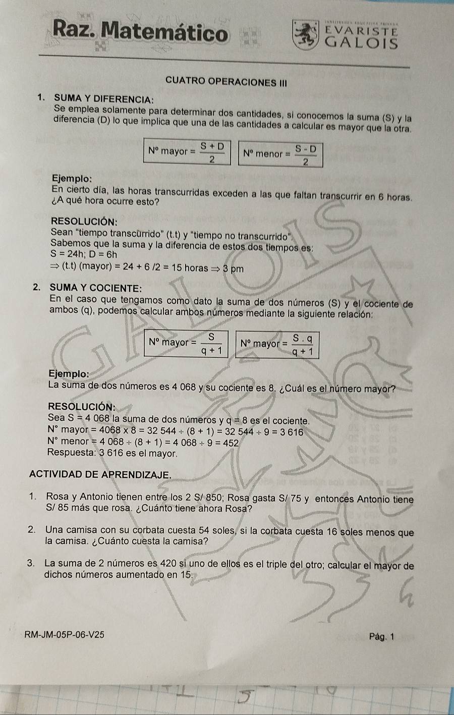 EVARISTE
Raz. Matemático GALOIS
CUATRO OPERACIONES III
1. SUMA Y DIFERENCIA:
Se emplea solamente para determinar dos cantidades, si conocemos la suma (S) y la
diferencia (D) lo que implica que una de las cantidades a calcular es mayor que la otra.
N° mayor = (S+D)/2  N° menor = (S-D)/2 
Ejemplo:
En cierto día, las horas transcurridas exceden a las que faltan transcurrir en 6 horas.
¿A qué hora ocurre esto?
RESOLUCIÓN:
Sean “tiempo transcurrido” (t.t) y "tiempo no transcurrido” )
Sabemos que la suma y la diferencia de estos dos tiempos es:
S=24h;D=6h
Rightarrow (t.t)(mayor)=24+6/2=15horasRightarrow 3pm
2. SUMA Y COCIENTE:
En el caso que tengamos como dato la suma de dos números (S) y el cociente de
ambos (q), podemos calcular ambos números mediante la siguiente relación:
N° mayor = S/q+1  N° mayor = S· q/q+1 
Ejemplo:
La suma de dos números es 4 068 y su cociente es 8. ¿Cuál es el número mayor?
RESOLUCIÓN:
Sea S=4068 la suma de dos números y q=8 es el cociente.
N° ma yor=4068* 8=32544/ (8+1)=32544/ 9=3616
N° me enor=4068/ (8+1)=4068/ 9=452
Respuesta: 3 616 es el mayor.
ACTIVIDAD DE APRENDIZAJE.
1. Rosa y Antonio tienen entre los 2 S/ 850; Rosa gasta S/ 75 y entonces Antonio tiene
S/ 85 más que rosa. ¿Cuánto tiene ahora Rosa?
2. Una camisa con su corbata cuesta 54 soles, si la corbata cuesta 16 soles menos que
la camisa. ¿Cuánto cuesta la camisa?
3. La suma de 2 números es 420 si uno de ellos es el triple del otro; calcular el mayor de
dichos números aumentado en 15
RM-JM-05P-06-V25 Pág. 1