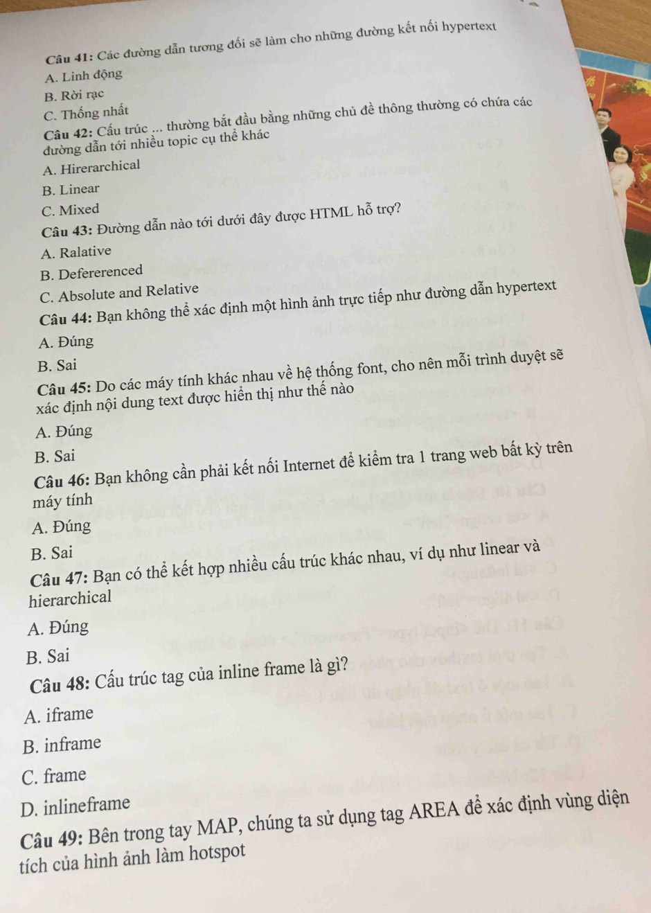 Các đường dẫn tương đối sẽ làm cho những đường kết nối hypertext
A. Linh động
B. Rời rạc
C. Thống nhất
Cầu 42: Cầu trúc ... thường bắt đầu bằng những chủ đề thông thường có chứa các
đường dẫn tới nhiều topic cụ thể khác
A. Hirerarchical
B. Linear
C. Mixed
Câu 43: Đường dẫn nào tới dưới đây được HTML hỗ trợ?
A. Ralative
B. Defererenced
C. Absolute and Relative
Câu 44: Bạn không thể xác định một hình ảnh trực tiếp như đường dẫn hypertext
A. Đúng
B. Sai
Câu 45: Do các máy tính khác nhau về hệ thống font, cho nên mỗi trình duyệt sẽ
xác định nội dung text được hiển thị như thế nào
A. Đúng
B. Sai
Câu 46: Bạn không cần phải kết nối Internet đề kiểm tra 1 trang web bất kỳ trên
máy tính
A. Đúng
B. Sai
Câu 47: Bạn có thể kết hợp nhiều cấu trúc khác nhau, ví dụ như linear và
hierarchical
A. Đúng
B. Sai
Câu 48: Cầu trúc tag của inline frame là gì?
A. iframe
B. inframe
C. frame
D. inlineframe
Câu 49: Bên trong tay MAP, chúng ta sử dụng tag AREA để xác định vùng diện
tích của hình ảnh làm hotspot