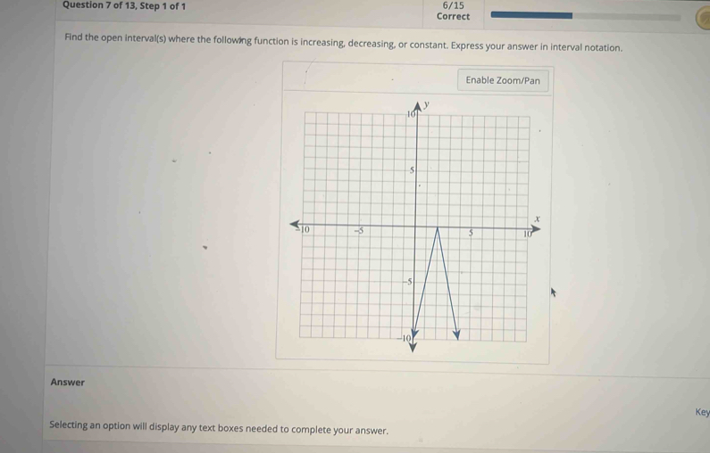 of 13, Step 1 of 1 Correct 6/15 
Find the open interval(s) where the following function is increasing, decreasing, or constant. Express your answer in interval notation. 
Enable Zoom/Pan 
Answer 
Key 
Selecting an option will display any text boxes needed to complete your answer.