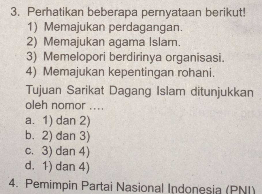 Perhatikan beberapa pernyataan berikut!
1) Memajukan perdagangan.
2) Memajukan agama Islam.
3) Memelopori berdirinya organisasi.
4) Memajukan kepentingan rohani.
Tujuan Sarikat Dagang Islam ditunjukkan
oleh nomor ....
a. 1) dan 2)
b. 2) dan 3)
c. 3) dan 4)
d. 1) dan 4)
4. Pemimpin Partai Nasional Indonesia (PNI)