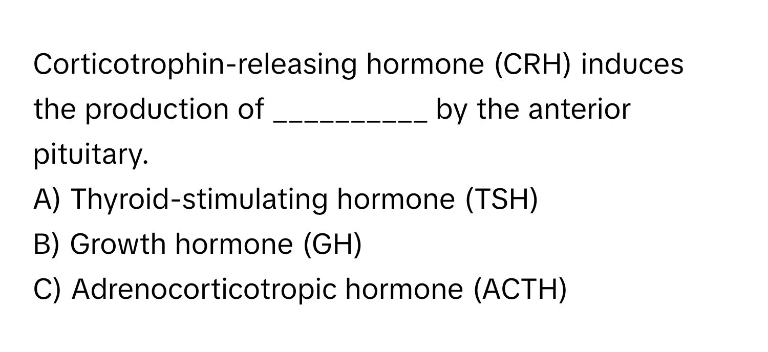 Corticotrophin-releasing hormone (CRH) induces the production of __________ by the anterior pituitary.

A) Thyroid-stimulating hormone (TSH)
B) Growth hormone (GH)
C) Adrenocorticotropic hormone (ACTH)