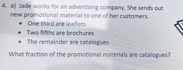 Jade works for an advertising company. She sends out 
new promotional material to one of her customers. 
One third are leaflets 
Two fifths are brochures 
The remainder are catalogues 
What fraction of the promotional materials are catalogues?