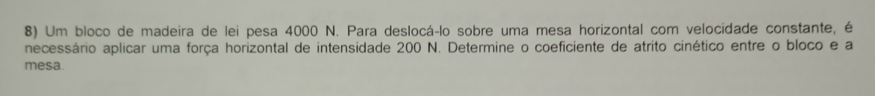 Um bloco de madeira de lei pesa 4000 N. Para deslocá-lo sobre uma mesa horizontal com velocidade constante, é 
necessário aplicar uma força horizontal de intensidade 200 N. Determine o coeficiente de atrito cinético entre o bloco e a 
mesa.