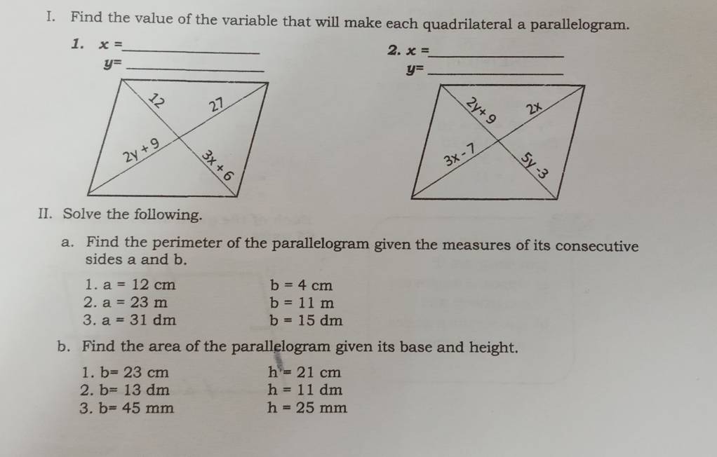 Find the value of the variable that will make each quadrilateral a parallelogram.
1. x= _
2. x= _
y= _
_ y=
II. Solve the following.
a. Find the perimeter of the parallelogram given the measures of its consecutive
sides a and b.
1. a=12cm b=4cm
2. a=23m b=11m
3. a=31dm b=15dm
b. Find the area of the parallelogram given its base and height.
1. b=23cm h=21cm
2. b=13dm h=11dm
3. b=45mm h=25mm