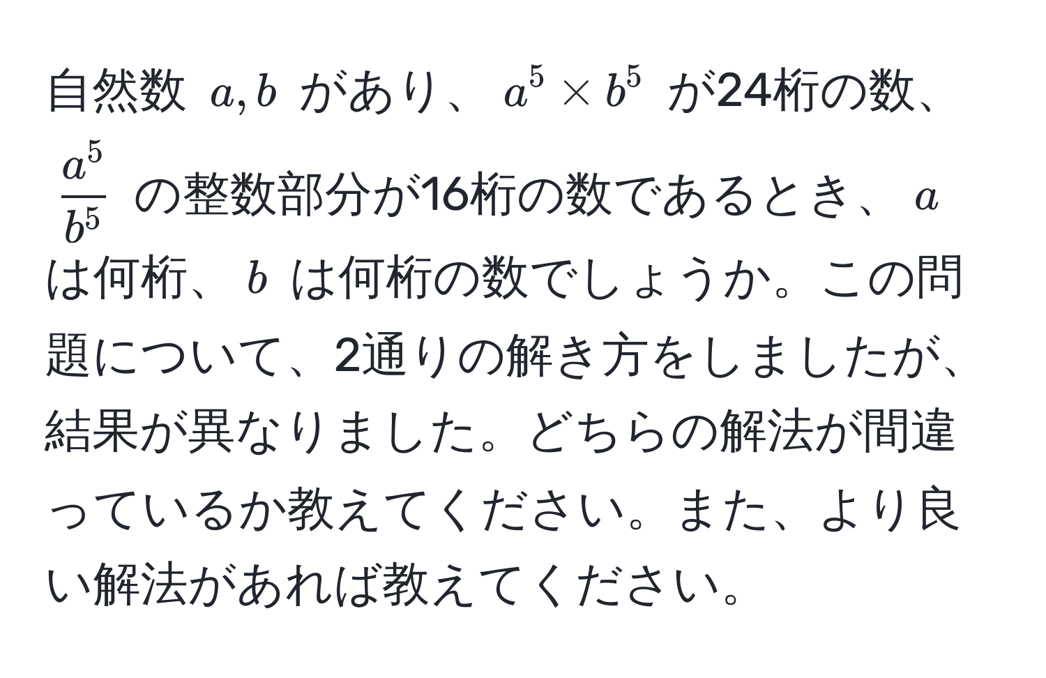 自然数 $a, b$ があり、$a^5 * b^5$ が24桁の数、$  a^5/b^5  $ の整数部分が16桁の数であるとき、$a$ は何桁、$b$ は何桁の数でしょうか。この問題について、2通りの解き方をしましたが、結果が異なりました。どちらの解法が間違っているか教えてください。また、より良い解法があれば教えてください。