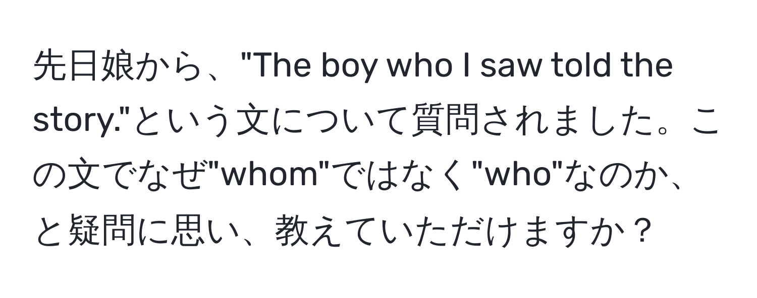 先日娘から、"The boy who I saw told the story."という文について質問されました。この文でなぜ"whom"ではなく"who"なのか、と疑問に思い、教えていただけますか？