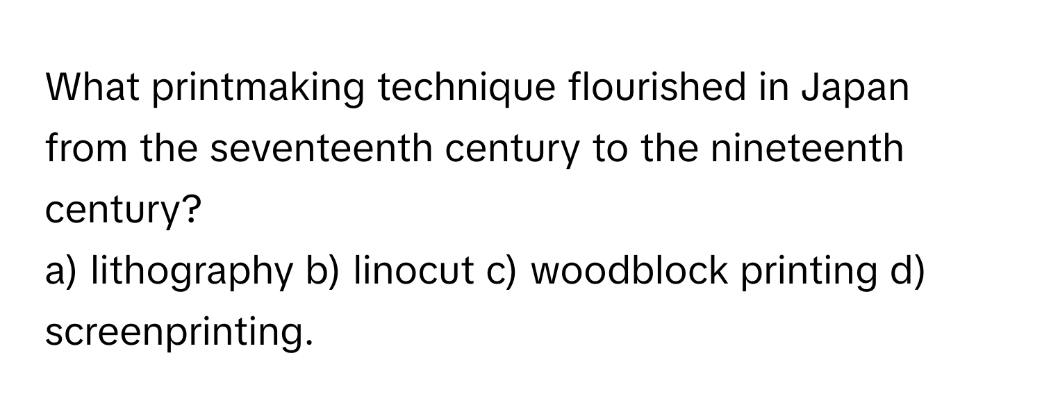 What printmaking technique flourished in Japan from the seventeenth century to the nineteenth century?

a) lithography b) linocut c) woodblock printing d) screenprinting.