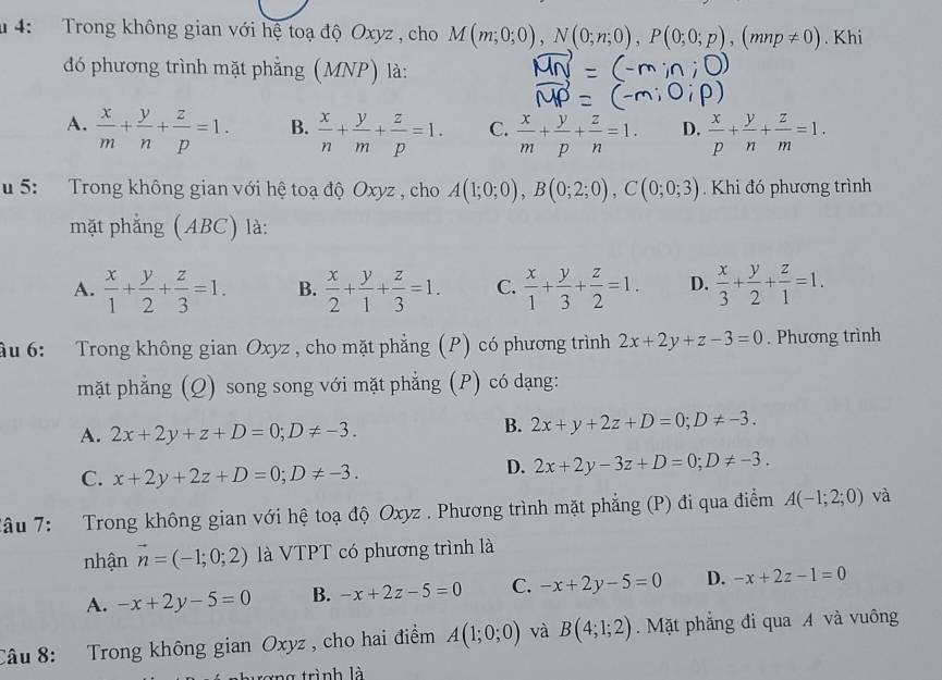 # 4:  Trong không gian với hệ toạ độ Oxyz , cho M(m;0;0),N(0;n;0),P(0;0;p),(mnp!= 0). Khi
đó phương trình mặt phẳng (MNP) là:
A.  x/m + y/n + z/p =1. B.  x/n + y/m + z/p =1. C.  x/m + y/p + z/n =1. D.  x/p + y/n + z/m =1.
u 5: Trong không gian với hệ toạ độ Oxyz , cho A(1;0;0),B(0;2;0),C(0;0;3). Khi đó phương trình
mặt phẳng (ABC) là:
A.  x/1 + y/2 + z/3 =1. B.  x/2 + y/1 + z/3 =1. C.  x/1 + y/3 + z/2 =1. D.  x/3 + y/2 + z/1 =1.
ầu 6: Trong không gian Oxyz , cho mặt phẳng (P) có phương trình 2x+2y+z-3=0. Phương trình
mặt phẳng (Q) song song với mặt phẳng (P) có dạng:
A. 2x+2y+z+D=0;D!= -3.
B. 2x+y+2z+D=0;D!= -3.
C. x+2y+2z+D=0;D!= -3.
D. 2x+2y-3z+D=0;D!= -3.
Tâu 7:  Trong không gian với hệ toạ độ Oxyz . Phương trình mặt phẳng (P) đi qua điểm A(-1;2;0) và
nhận vector n=(-1;0;2) là VTPT có phương trình là
A. -x+2y-5=0 B. -x+2z-5=0 C. -x+2y-5=0 D. -x+2z-1=0
Câu 8: Trong không gian Oxyz , cho hai điểm A(1;0;0) và B(4;1;2). Mặt phẳng đi qua A và vuông
xng trình là