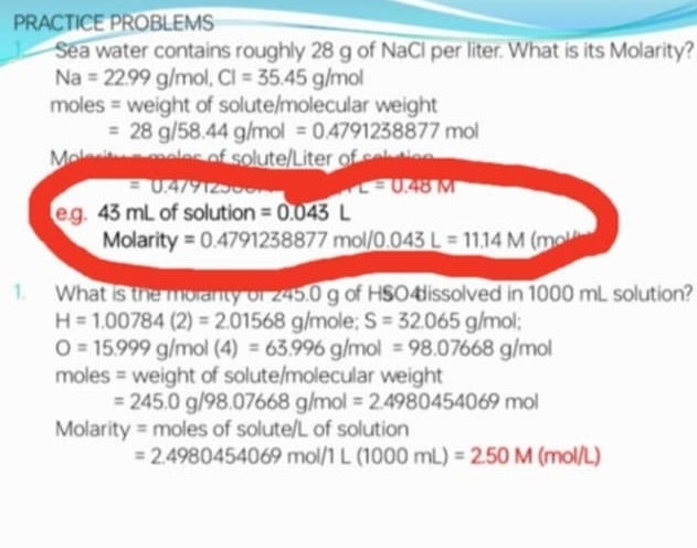 PRACTICE PROBLEMS 
Sea water contains roughly 28 g of NaCl per liter. What is its Molarity?
Na=22.99g/mol, Cl=35.45g/mol
moles = weight of solute/molecular weight
=28g/58.44g/mol=0.4791238877mol
Mole ritu e meles of solute/Liter of solute
=0.47912300 L=0.48M
e. g. 43 mL of solution =0.043L
Molarity =0.4791238877mol/0.043L=11.14M(mol
1. What is the molanty of 245.0 g of HSO4issolved in 1000 mL solution?
H=1.00784(2)=2.01568g /mole; S=32.065g/mol;
O=15.999g/mol(4)=63.996g/mol=98.07668g/mol
moles = weight of solute/molecular weight
=245.0g/98.07668g/mol=2.4980454069mol
Molarity = moles of solute/L of solution
=2.4980454069mol/1L(1000mL)=2.50M(mol/L)