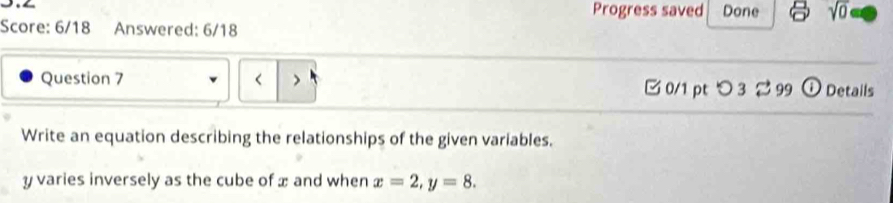 Progress saved Done sqrt(0) 
Score: 6/18 Answered: 6/18 
Question 7 < > Details 
□0/1 pt つ 3 % 99 o 
Write an equation describing the relationships of the given variables.
y varies inversely as the cube of x and when x=2, y=8.